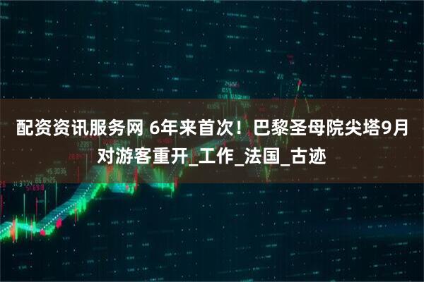 配资资讯服务网 6年来首次！巴黎圣母院尖塔9月对游客重开_工作_法国_古迹