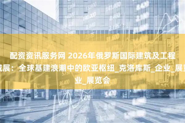 配资资讯服务网 2026年俄罗斯国际建筑及工程机械展：全球基建浪潮中的欧亚枢纽_克洛库斯_企业_展览会