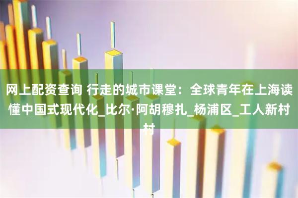 网上配资查询 行走的城市课堂：全球青年在上海读懂中国式现代化_比尔·阿胡穆扎_杨浦区_工人新村