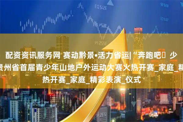 配资资讯服务网 赛动黔景•活力省运|“奔跑吧・少年”2025年贵州省首届青少年山地户外运动大赛火热开赛_家庭_精彩表演_仪式