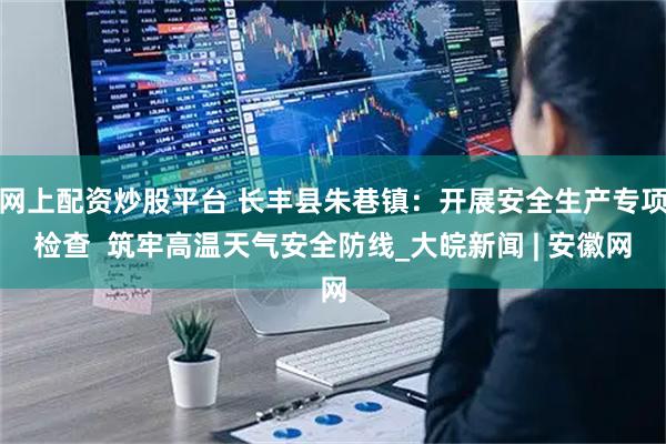 网上配资炒股平台 长丰县朱巷镇：开展安全生产专项检查  筑牢高温天气安全防线_大皖新闻 | 安徽网