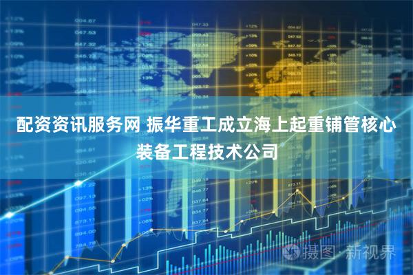 配资资讯服务网 振华重工成立海上起重铺管核心装备工程技术公司