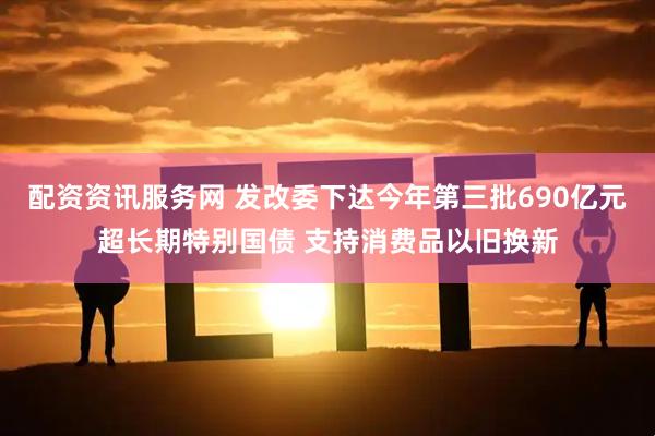 配资资讯服务网 发改委下达今年第三批690亿元超长期特别国债 支持消费品以旧换新