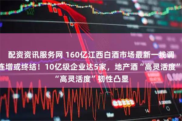 配资资讯服务网 160亿江西白酒市场最新一线调研：8年连增或终结！10亿级企业达5家，地产酒“高灵活度”韧性凸显