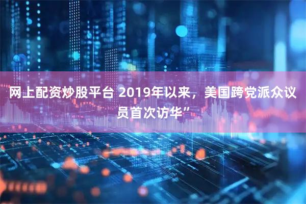 网上配资炒股平台 2019年以来，美国跨党派众议员首次访华”