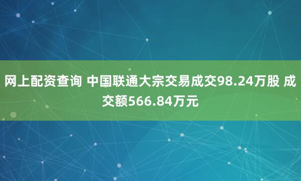 网上配资查询 中国联通大宗交易成交98.24万股 成交额566.84万元