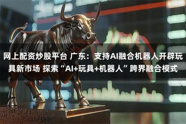网上配资炒股平台 广东：支持AI融合机器人开辟玩具新市场 探索“AI+玩具+机器人”跨界融合模式
