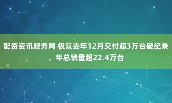 配资资讯服务网 极氪去年12月交付超3万台破纪录，年总销量超22.4万台