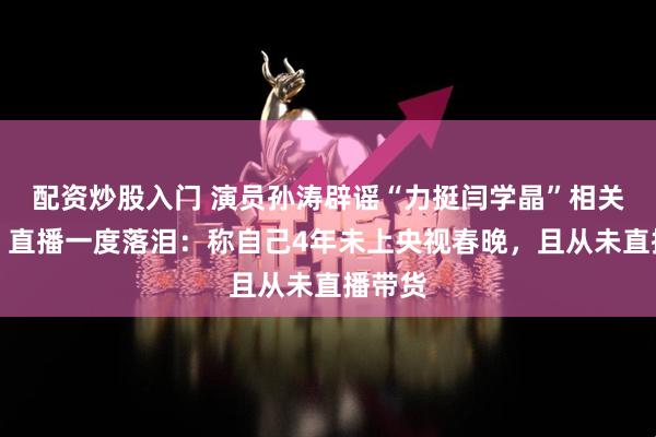 配资炒股入门 演员孙涛辟谣“力挺闫学晶”相关谣言，直播一度落泪：称自己4年未上央视春晚，且从未直播带货