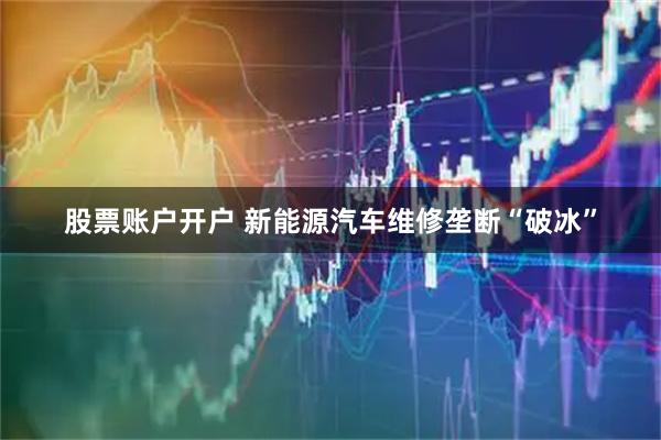 股票账户开户 新能源汽车维修垄断“破冰”
